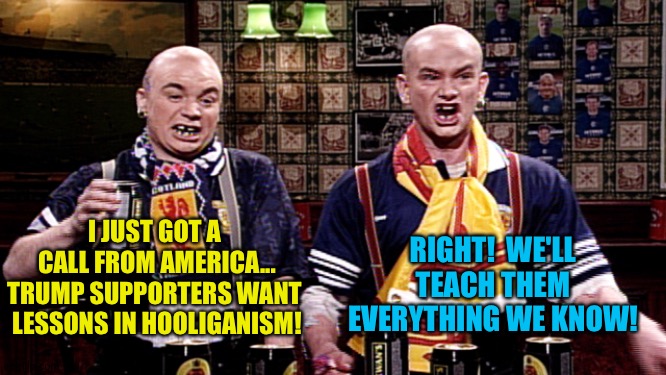 Trumpies getting their backs up over the election | I JUST GOT A 
CALL FROM AMERICA...
TRUMP SUPPORTERS WANT 
LESSONS IN HOOLIGANISM! RIGHT!  WE'LL TEACH THEM EVERYTHING WE KNOW! | image tagged in football hooligans | made w/ Imgflip meme maker