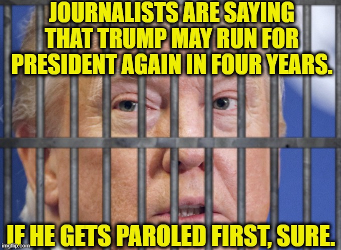 Do your homework. Learn the truth. | JOURNALISTS ARE SAYING THAT TRUMP MAY RUN FOR PRESIDENT AGAIN IN FOUR YEARS. IF HE GETS PAROLED FIRST, SURE. | image tagged in donald trump,parole,jail,election 2020,news,joe biden | made w/ Imgflip meme maker