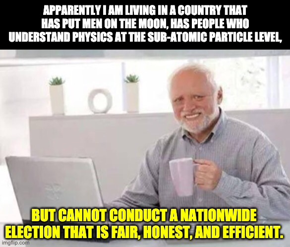 Election dysfunction | APPARENTLY I AM LIVING IN A COUNTRY THAT HAS PUT MEN ON THE MOON, HAS PEOPLE WHO UNDERSTAND PHYSICS AT THE SUB-ATOMIC PARTICLE LEVEL, BUT CANNOT CONDUCT A NATIONWIDE ELECTION THAT IS FAIR, HONEST, AND EFFICIENT. | image tagged in harold | made w/ Imgflip meme maker