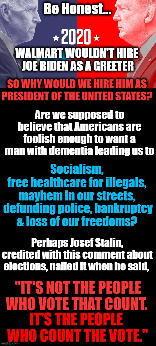 The Enemy Within Is The Democrat Socialist Party....Ignore At Your Own Peril | Be Honest... WALMART WOULDN'T HIRE 
JOE BIDEN AS A GREETER; SO WHY WOULD WE HIRE HIM AS 
PRESIDENT OF THE UNITED STATES? Are we supposed to believe that Americans are foolish enough to want a man with dementia leading us to; Socialism, 
free healthcare for illegals, 
mayhem in our streets, defunding police, bankruptcy
& loss of our freedoms? Perhaps Josef Stalin, credited with this comment about elections, nailed it when he said, "IT'S NOT THE PEOPLE WHO VOTE THAT COUNT. IT'S THE PEOPLE 
WHO COUNT THE VOTE." | image tagged in political meme,democratic socialism,2020 elections,voting,insanity,cheating | made w/ Imgflip meme maker