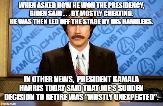 A mostly . . . clean election process: | WHEN ASKED HOW HE WON THE PRESIDENCY,  BIDEN SAID . . . BY MOSTLY CHEATING.  HE WAS THEN LED OFF THE STAGE BY HIS HANDLERS. IN OTHER NEWS,  PRESIDENT KAMALA HARRIS TODAY SAID THAT JOE'S SUDDEN DECISION TO RETIRE WAS "MOSTLY UNEXPECTED". | image tagged in breaking news | made w/ Imgflip meme maker