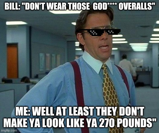 ROASTED | BILL: "DON'T WEAR THOSE  GOD**** OVERALLS"; ME: WELL AT LEAST THEY DON'T MAKE YA LOOK LIKE YA 270 POUNDS" | image tagged in memes,that would be great | made w/ Imgflip meme maker