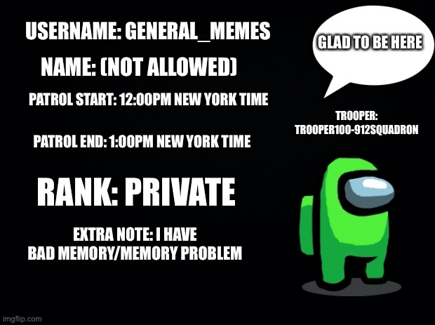 General_Memes at your service | USERNAME: GENERAL_MEMES; GLAD TO BE HERE; NAME: (NOT ALLOWED); PATROL START: 12:00PM NEW YORK TIME; TROOPER: TROOPER100-912SQUADRON; PATROL END: 1:00PM NEW YORK TIME; RANK: PRIVATE; EXTRA NOTE: I HAVE BAD MEMORY/MEMORY PROBLEM | image tagged in black background | made w/ Imgflip meme maker