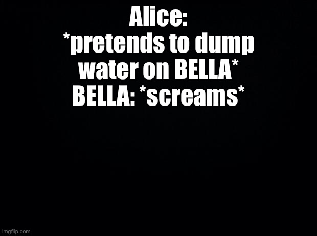 Black background | Alice: *pretends to dump water on BELLA*
BELLA: *screams* | image tagged in black background | made w/ Imgflip meme maker