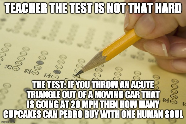 MCQ exam test multiple choice | TEACHER THE TEST IS NOT THAT HARD; THE TEST: IF YOU THROW AN ACUTE TRIANGLE OUT OF A MOVING CAR THAT IS GOING AT 20 MPH THEN HOW MANY CUPCAKES CAN PEDRO BUY WITH ONE HUMAN SOUL | image tagged in mcq exam test multiple choice | made w/ Imgflip meme maker