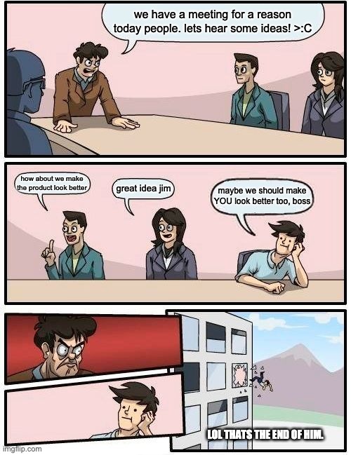 Boardroom Meeting Suggestion Meme | we have a meeting for a reason today people. lets hear some ideas! >:C; how about we make the product look better; great idea jim; maybe we should make YOU look better too, boss; LOL THATS THE END OF HIM. | image tagged in memes,boardroom meeting suggestion | made w/ Imgflip meme maker