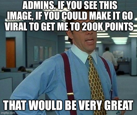 Please. | ADMINS. IF YOU SEE THIS IMAGE, IF YOU COULD MAKE IT GO VIRAL TO GET ME TO 200K POINTS; THAT WOULD BE VERY GREAT | image tagged in memes,that would be great | made w/ Imgflip meme maker