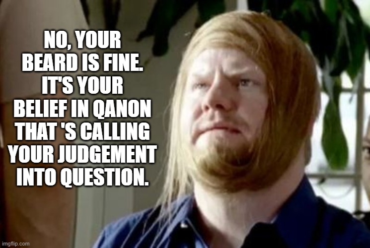 The rest of the thinking world be like | NO, YOUR BEARD IS FINE. IT'S YOUR BELIEF IN QANON THAT 'S CALLING YOUR JUDGEMENT INTO QUESTION. | image tagged in qanon,gaffigan,combover,beard,bald | made w/ Imgflip meme maker