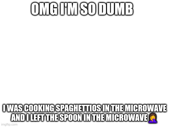 well ?‍♀️ | OMG I'M SO DUMB; I WAS COOKING SPAGHETTIOS IN THE MICROWAVE AND I LEFT THE SPOON IN THE MICROWAVE🤦‍♀️ | image tagged in blank white template | made w/ Imgflip meme maker
