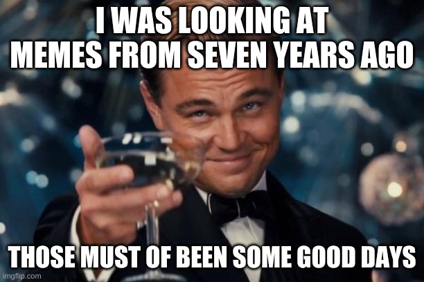 Leonardo Dicaprio Cheers Meme | I WAS LOOKING AT MEMES FROM SEVEN YEARS AGO; THOSE MUST OF BEEN SOME GOOD DAYS | image tagged in memes,leonardo dicaprio cheers | made w/ Imgflip meme maker