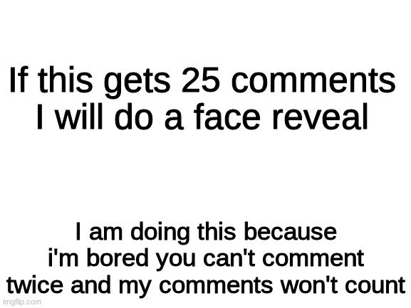 It will never happen if it does I will put the link in the comments | If this gets 25 comments I will do a face reveal; I am doing this because i'm bored you can't comment twice and my comments won't count | image tagged in blank white template | made w/ Imgflip meme maker