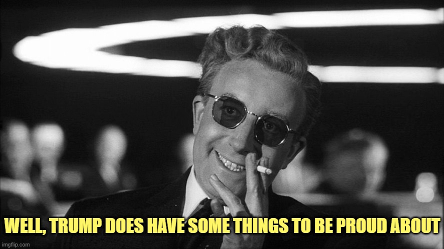 Doctor Strangelove says... | WELL, TRUMP DOES HAVE SOME THINGS TO BE PROUD ABOUT | image tagged in doctor strangelove says | made w/ Imgflip meme maker