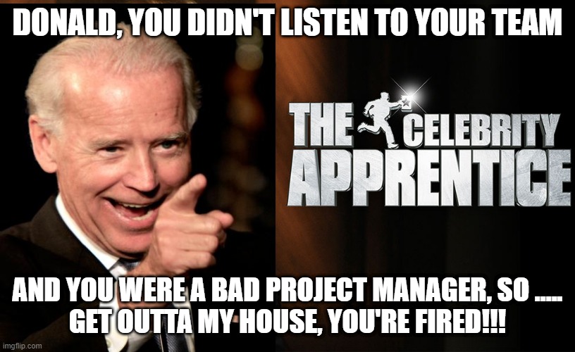 Trump fired | DONALD, YOU DIDN'T LISTEN TO YOUR TEAM; AND YOU WERE A BAD PROJECT MANAGER, SO .....
GET OUTTA MY HOUSE, YOU'RE FIRED!!! | image tagged in trump celebrity apprentice | made w/ Imgflip meme maker