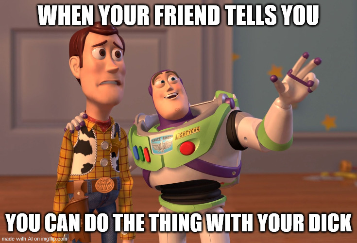 X, X Everywhere Meme | WHEN YOUR FRIEND TELLS YOU; YOU CAN DO THE THING WITH YOUR DICK | image tagged in memes,x x everywhere | made w/ Imgflip meme maker
