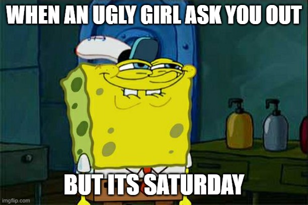Don't You Squidward | WHEN AN UGLY GIRL ASK YOU OUT; BUT ITS SATURDAY | image tagged in memes,don't you squidward | made w/ Imgflip meme maker