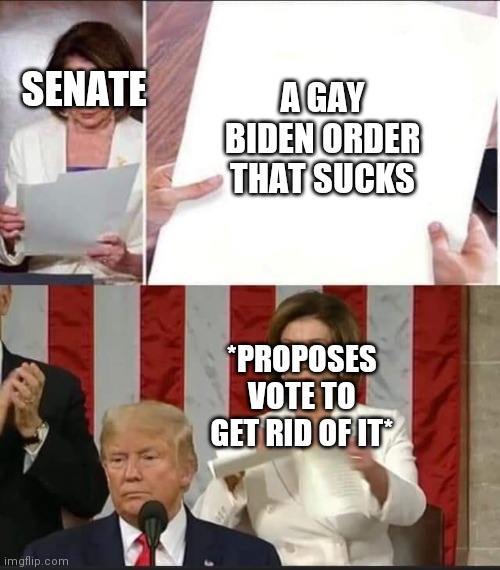 Nancy Pelosi tears speech | SENATE A GAY BIDEN ORDER THAT SUCKS *PROPOSES VOTE TO GET RID OF IT* | image tagged in nancy pelosi tears speech | made w/ Imgflip meme maker