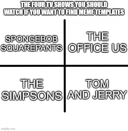 meme tv shows | THE FOUR TV SHOWS YOU SHOULD WATCH IF YOU WANT TO FIND MEME TEMPLATES; THE OFFICE US; SPONGEBOB SQUAREPANTS; TOM AND JERRY; THE SIMPSONS | image tagged in memes,blank starter pack,the office,spongebob,the simpsons | made w/ Imgflip meme maker