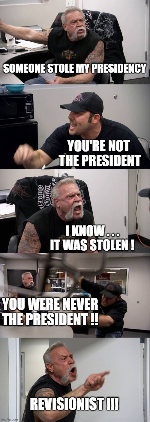 American Chopper Argument | SOMEONE STOLE MY PRESIDENCY; YOU'RE NOT 
THE PRESIDENT; I KNOW . . . IT WAS STOLEN ! YOU WERE NEVER THE PRESIDENT !! REVISIONIST !!! | image tagged in memes,american chopper argument | made w/ Imgflip meme maker