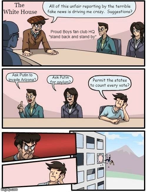 Boardroom Meeting Suggestion | All of this unfair reporting by the terrible fake news is driving me crazy.  Suggestions? The 
White House; Proud Boys fan club HQ
"stand back and stand by"; Ask Putin to invade Arizona? Ask Putin for asylum? Permit the states to count every vote? | image tagged in memes,boardroom meeting suggestion | made w/ Imgflip meme maker
