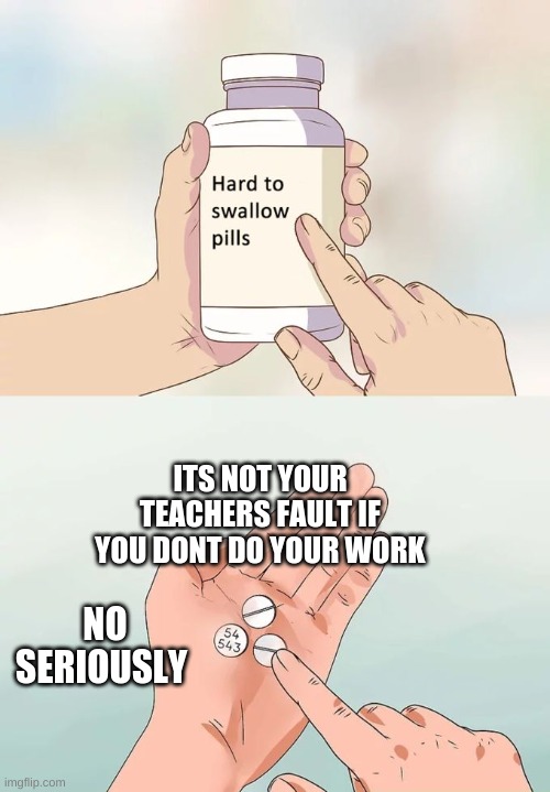 Hard To Swallow Pills | ITS NOT YOUR TEACHERS FAULT IF YOU DONT DO YOUR WORK; NO SERIOUSLY | image tagged in memes,hard to swallow pills | made w/ Imgflip meme maker