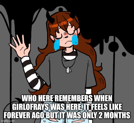 TvT | WHO HERE REMEMBERS WHEN GIRLOFRAYS WAS HERE, IT FEELS LIKE FOREVER AGO BUT IT WAS ONLY 2 MONTHS | image tagged in girlofrays nty | made w/ Imgflip meme maker