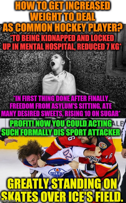 -Game with name. | HOW TO GET INCREASED WEIGHT TO DEAL AS COMMON HOCKEY PLAYER? *TO BEING KIDNAPPED AND LOCKED UP IN MENTAL HOSPITAL, REDUCED 7 KG*; *IN FIRST THING DONE AFTER FINALLY FREEDOM FROM ASYLUM'S SITTING, ATE MANY DESIRED SWEETS, RISING 10 ON SUGAR*; PROFIT! NOW YOU COULD ACTING SUCH FORMALLY DIS SPORT ATTACKER; GREATLY STANDING ON SKATES OVER ICE'S FIELD. | image tagged in bpp asylum,hockey fight,mental health,men,sky sports breaking news,weight loss | made w/ Imgflip meme maker