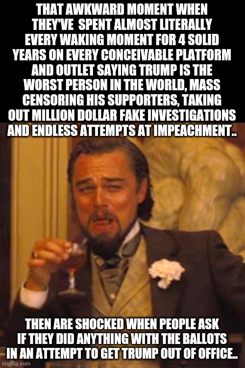 Laughing Leo | THAT AWKWARD MOMENT WHEN THEY'VE  SPENT ALMOST LITERALLY EVERY WAKING MOMENT FOR 4 SOLID YEARS ON EVERY CONCEIVABLE PLATFORM AND OUTLET SAYING TRUMP IS THE WORST PERSON IN THE WORLD, MASS CENSORING HIS SUPPORTERS, TAKING OUT MILLION DOLLAR FAKE INVESTIGATIONS AND ENDLESS ATTEMPTS AT IMPEACHMENT.. THEN ARE SHOCKED WHEN PEOPLE ASK IF THEY DID ANYTHING WITH THE BALLOTS IN AN ATTEMPT TO GET TRUMP OUT OF OFFICE.. | image tagged in memes,laughing leo | made w/ Imgflip meme maker