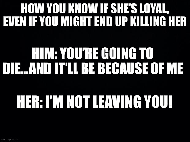 Basically Scarlett and Jeff | HOW YOU KNOW IF SHE’S LOYAL, EVEN IF YOU MIGHT END UP KILLING HER; HIM: YOU’RE GOING TO DIE...AND IT’LL BE BECAUSE OF ME; HER: I’M NOT LEAVING YOU! | image tagged in black background | made w/ Imgflip meme maker