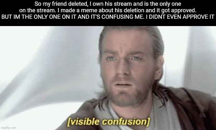 Wot? How? | So my friend deleted, I own his stream and is the only one on the stream. I made a meme about his deletion and it got approved. BUT IM THE ONLY ONE ON IT AND IT'S CONFUSING ME. I DIDNT EVEN APPROVE IT | image tagged in visible confusion,gotanypain | made w/ Imgflip meme maker