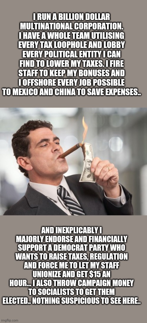 Money cigar | I RUN A BILLION DOLLAR MULTINATIONAL CORPORATION. I HAVE A WHOLE TEAM UTILISING EVERY TAX LOOPHOLE AND LOBBY EVERY POLITICAL ENTITY I CAN FIND TO LOWER MY TAXES. I FIRE STAFF TO KEEP MY BONUSES AND I OFFSHORE EVERY JOB POSSIBLE TO MEXICO AND CHINA TO SAVE EXPENSES.. AND INEXPLICABLY I MAJORLY ENDORSE AND FINANCIALLY SUPPORT A DEMOCRAT PARTY WHO WANTS TO RAISE TAXES, REGULATION AND FORCE ME TO LET MY STAFF UNIONIZE AND GET $15 AN HOUR... I ALSO THROW CAMPAIGN MONEY TO SOCIALISTS TO GET THEM ELECTED.. NOTHING SUSPICIOUS TO SEE HERE.. | image tagged in money cigar | made w/ Imgflip meme maker