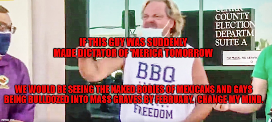 BBQ Beer Freedom | IF THIS GUY WAS SUDDENLY MADE DICTATOR OF 'MERICA TOMORROW; WE WOULD BE SEEING THE NAKED BODIES OF MEXICANS AND GAYS BEING BULLDOZED INTO MASS GRAVES BY FEBRUARY.  CHANGE MY MIND. | image tagged in bbq,beer,freedom | made w/ Imgflip meme maker