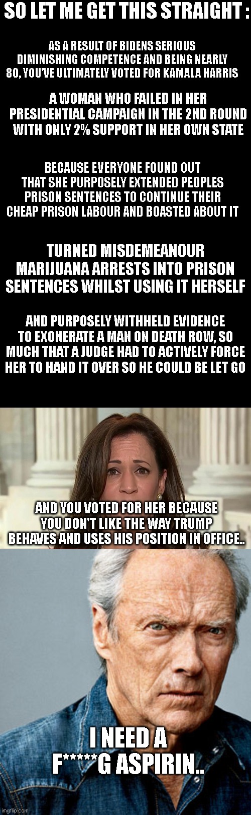  SO LET ME GET THIS STRAIGHT :; AS A RESULT OF BIDENS SERIOUS DIMINISHING COMPETENCE AND BEING NEARLY 80, YOU'VE ULTIMATELY VOTED FOR KAMALA HARRIS; A WOMAN WHO FAILED IN HER PRESIDENTIAL CAMPAIGN IN THE 2ND ROUND WITH ONLY 2% SUPPORT IN HER OWN STATE; BECAUSE EVERYONE FOUND OUT THAT SHE PURPOSELY EXTENDED PEOPLES PRISON SENTENCES TO CONTINUE THEIR CHEAP PRISON LABOUR AND BOASTED ABOUT IT; TURNED MISDEMEANOUR MARIJUANA ARRESTS INTO PRISON SENTENCES WHILST USING IT HERSELF; AND PURPOSELY WITHHELD EVIDENCE TO EXONERATE A MAN ON DEATH ROW, SO MUCH THAT A JUDGE HAD TO ACTIVELY FORCE HER TO HAND IT OVER SO HE COULD BE LET GO; AND YOU VOTED FOR HER BECAUSE YOU DON'T LIKE THE WAY TRUMP BEHAVES AND USES HIS POSITION IN OFFICE.. I NEED A F*****G ASPIRIN.. | image tagged in kamala harris,clint eastwood | made w/ Imgflip meme maker