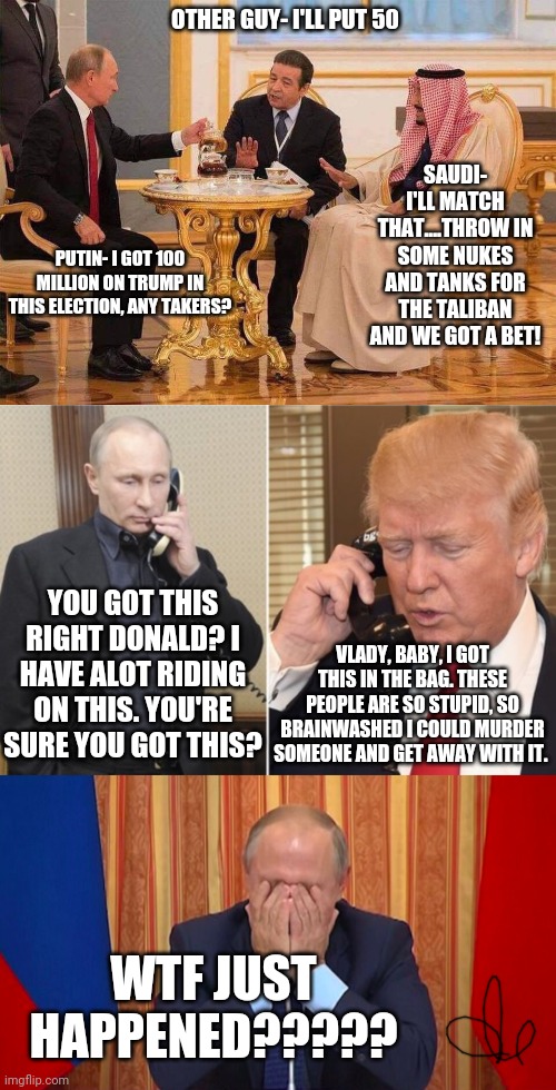 OTHER GUY- I'LL PUT 50; SAUDI- I'LL MATCH THAT....THROW IN SOME NUKES AND TANKS FOR THE TALIBAN AND WE GOT A BET! PUTIN- I GOT 100 MILLION ON TRUMP IN THIS ELECTION, ANY TAKERS? YOU GOT THIS RIGHT DONALD? I HAVE ALOT RIDING ON THIS. YOU'RE SURE YOU GOT THIS? VLADY, BABY, I GOT THIS IN THE BAG. THESE PEOPLE ARE SO STUPID, SO BRAINWASHED I COULD MURDER SOMEONE AND GET AWAY WITH IT. WTF JUST HAPPENED????? | image tagged in putin tea,putin scolds trump,putin facepalm,politics,funny,poloticstoo | made w/ Imgflip meme maker
