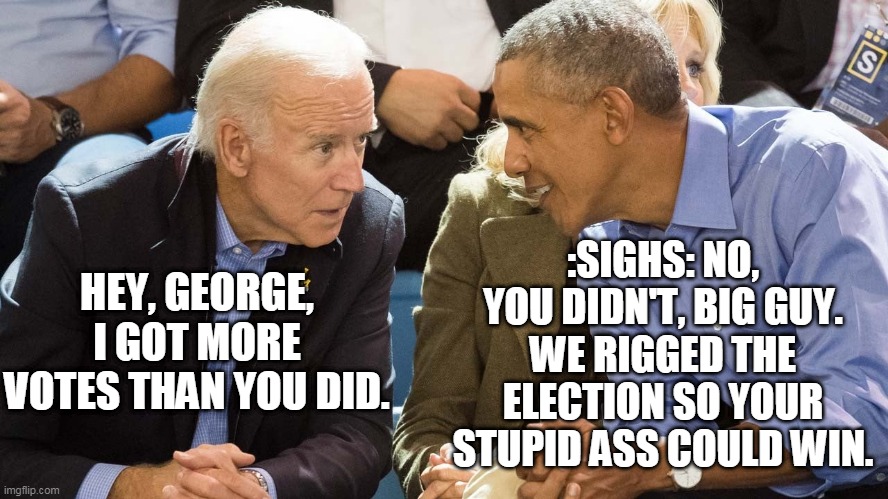 :SIGHS: NO, YOU DIDN'T, BIG GUY. WE RIGGED THE ELECTION SO YOUR STUPID ASS COULD WIN. HEY, GEORGE, I GOT MORE VOTES THAN YOU DID. | image tagged in election 2020,joe biden,big guy,obama,donald trump,voter fraud | made w/ Imgflip meme maker