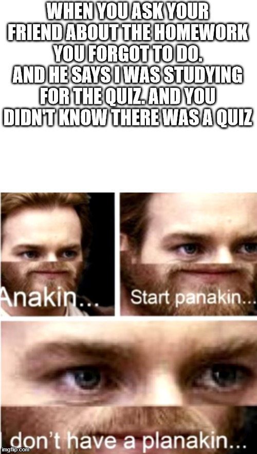 may be confusing but enjoy | WHEN YOU ASK YOUR FRIEND ABOUT THE HOMEWORK YOU FORGOT TO DO. AND HE SAYS I WAS STUDYING FOR THE QUIZ. AND YOU DIDN'T KNOW THERE WAS A QUIZ | image tagged in blank white template,anakin start panakin | made w/ Imgflip meme maker
