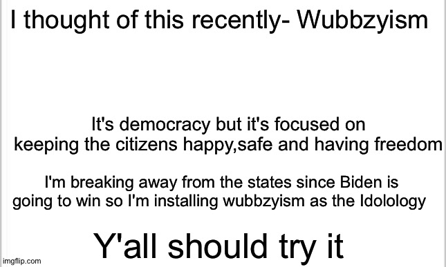 Wubbzyism all the way (no joke though I'm serious bout this) | I thought of this recently- Wubbzyism; It's democracy but it's focused on keeping the citizens happy,safe and having freedom; I'm breaking away from the states since Biden is going to win so I'm installing wubbzyism as the Idolology; Y'all should try it | image tagged in white background,wubbzyism | made w/ Imgflip meme maker