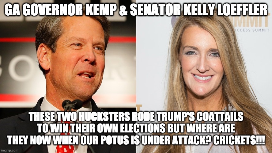 Hucksters Brian Kemp and Senator Kelly Loeffler | GA GOVERNOR KEMP & SENATOR KELLY LOEFFLER; THESE TWO HUCKSTERS RODE TRUMP'S COATTAILS TO WIN THEIR OWN ELECTIONS BUT WHERE ARE THEY NOW WHEN OUR POTUS IS UNDER ATTACK? CRICKETS!!! | image tagged in voter fraud,donald trump,president trump | made w/ Imgflip meme maker