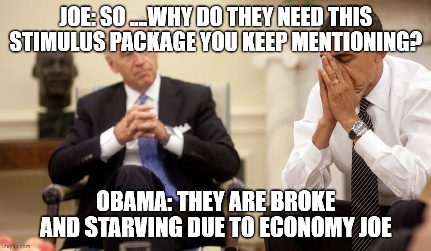 Biden Obama | JOE: SO ....WHY DO THEY NEED THIS STIMULUS PACKAGE YOU KEEP MENTIONING? OBAMA: THEY ARE BROKE AND STARVING DUE TO ECONOMY JOE | image tagged in biden obama | made w/ Imgflip meme maker