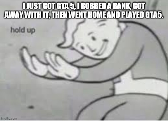 Hol up | I JUST GOT GTA 5, I ROBBED A BANK, GOT AWAY WITH IT, THEN WENT HOME AND PLAYED GTA5. | image tagged in hol up | made w/ Imgflip meme maker