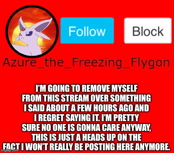 I’m probably just overreacting but I’m probably one of the worst people on this website | I’M GOING TO REMOVE MYSELF FROM THIS STREAM OVER SOMETHING I SAID ABOUT A FEW HOURS AGO AND I REGRET SAYING IT. I’M PRETTY SURE NO ONE IS GONNA CARE ANYWAY, THIS IS JUST A HEADS UP ON THE FACT I WON’T REALLY BE POSTING HERE ANYMORE. | made w/ Imgflip meme maker
