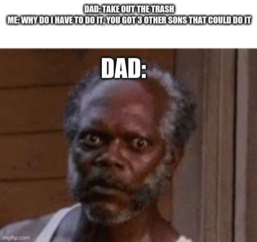 dads | DAD: TAKE OUT THE TRASH

ME: WHY DO I HAVE TO DO IT, YOU GOT 3 OTHER SONS THAT COULD DO IT; DAD: | image tagged in mad | made w/ Imgflip meme maker