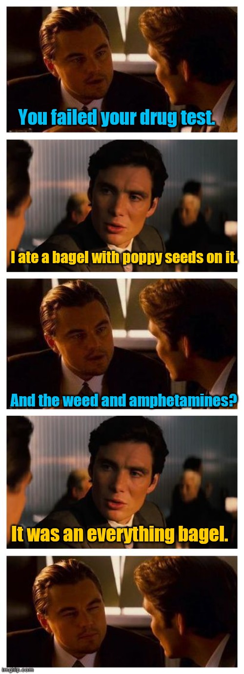I'm gonna leave this here. | You failed your drug test. I ate a bagel with poppy seeds on it. And the weed and amphetamines? It was an everything bagel. | image tagged in leonardo inception extended,drugs,mildlyinteresting | made w/ Imgflip meme maker