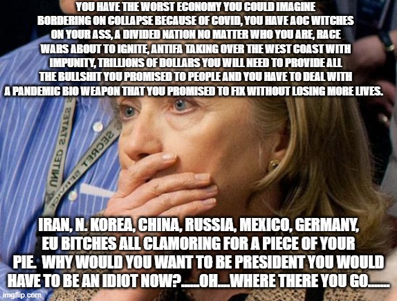 Hillary Scared | YOU HAVE THE WORST ECONOMY YOU COULD IMAGINE BORDERING ON COLLAPSE BECAUSE OF COVID, YOU HAVE AOC WITCHES ON YOUR ASS, A DIVIDED NATION NO MATTER WHO YOU ARE, RACE WARS ABOUT TO IGNITE, ANTIFA TAKING OVER THE WEST COAST WITH IMPUNITY, TRILLIONS OF DOLLARS YOU WILL NEED TO PROVIDE ALL THE BULLSHIT YOU PROMISED TO PEOPLE AND YOU HAVE TO DEAL WITH A PANDEMIC BIO WEAPON THAT YOU PROMISED TO FIX WITHOUT LOSING MORE LIVES. IRAN, N. KOREA, CHINA, RUSSIA, MEXICO, GERMANY, EU BITCHES ALL CLAMORING FOR A PIECE OF YOUR PIE.  WHY WOULD YOU WANT TO BE PRESIDENT YOU WOULD HAVE TO BE AN IDIOT NOW?......OH....WHERE THERE YOU GO....... | image tagged in hillary scared | made w/ Imgflip meme maker