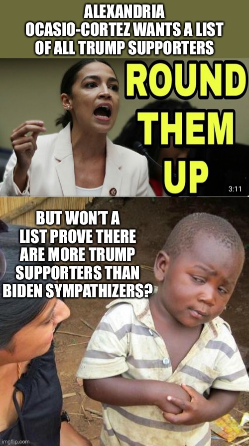 Round them up | ALEXANDRIA OCASIO-CORTEZ WANTS A LIST OF ALL TRUMP SUPPORTERS; BUT WON’T A LIST PROVE THERE ARE MORE TRUMP SUPPORTERS THAN BIDEN SYMPATHIZERS? | image tagged in memes,third world skeptical kid,crazy aoc,election fraud | made w/ Imgflip meme maker