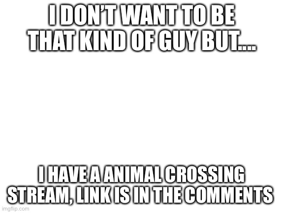 Sorry if you are annoyed of my advertisement | I DON’T WANT TO BE THAT KIND OF GUY BUT.... I HAVE A ANIMAL CROSSING STREAM, LINK IS IN THE COMMENTS | image tagged in blank white template | made w/ Imgflip meme maker