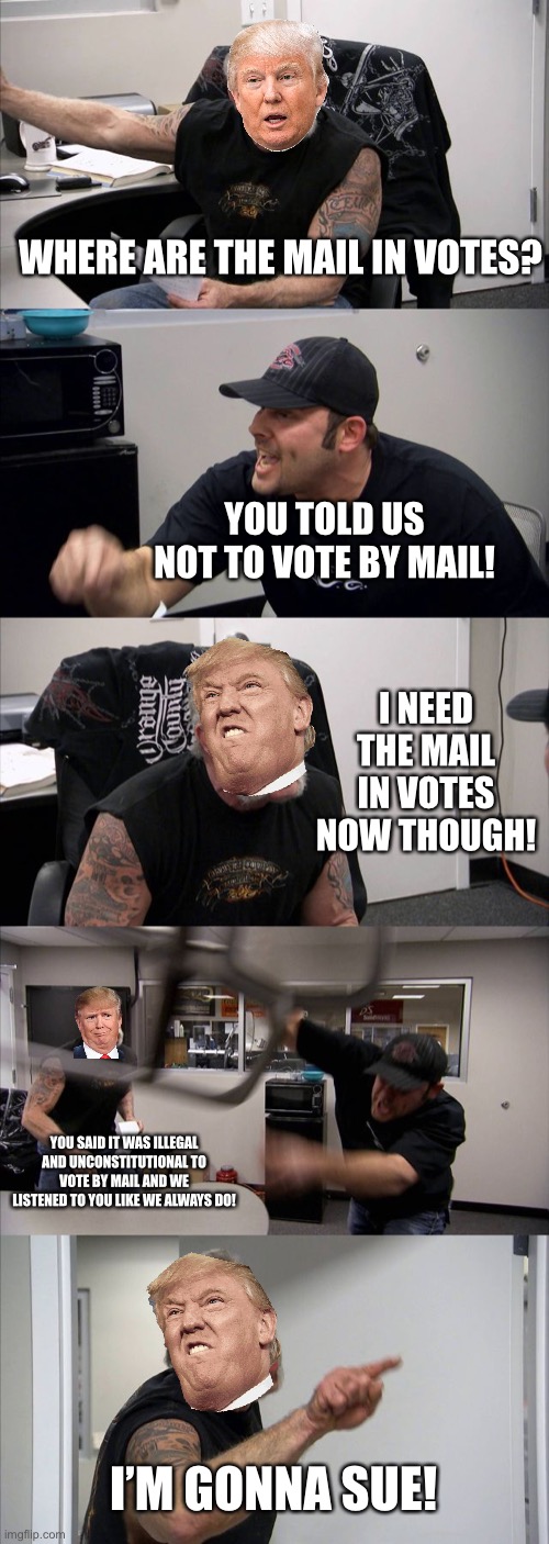 American Chopper Argument | WHERE ARE THE MAIL IN VOTES? YOU TOLD US NOT TO VOTE BY MAIL! I NEED THE MAIL IN VOTES NOW THOUGH! YOU SAID IT WAS ILLEGAL AND UNCONSTITUTIONAL TO VOTE BY MAIL AND WE LISTENED TO YOU LIKE WE ALWAYS DO! I’M GONNA SUE! | image tagged in memes,american chopper argument | made w/ Imgflip meme maker