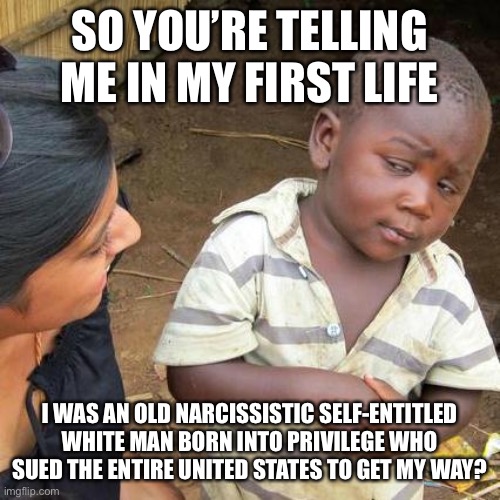 Third World Skeptical Kid | SO YOU’RE TELLING ME IN MY FIRST LIFE; I WAS AN OLD NARCISSISTIC SELF-ENTITLED WHITE MAN BORN INTO PRIVILEGE WHO SUED THE ENTIRE UNITED STATES TO GET MY WAY? | image tagged in memes,third world skeptical kid | made w/ Imgflip meme maker