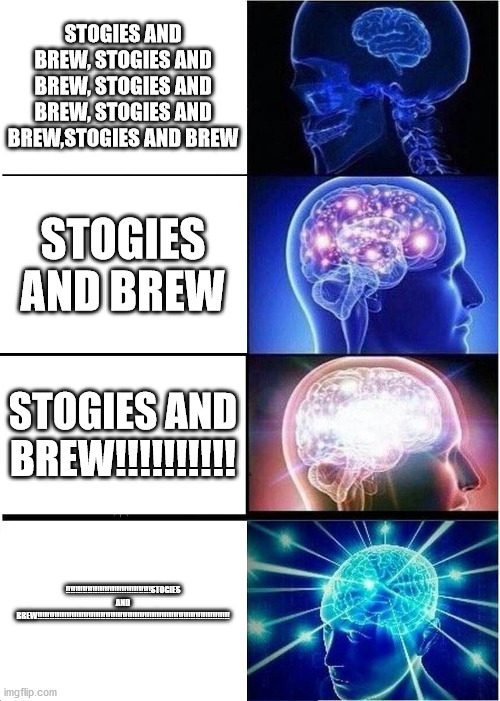 Expanding Brain | STOGIES AND BREW, STOGIES AND BREW, STOGIES AND BREW, STOGIES AND BREW,STOGIES AND BREW; STOGIES AND BREW; STOGIES AND BREW!!!!!!!!!! !!!!!!!!!!!!!!!!!!!!!!!!!!!!!!!!!!!STOGIES AND BREW!!!!!!!!!!!!!!!!!!!!!!!!!!!!!!!!!!!!!!!!!!!!!!!!!!!!!!!!!!!!!!!!!!!!!!!!!!!!!!! | image tagged in memes,expanding brain | made w/ Imgflip meme maker
