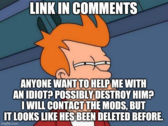 Futurama Fry Meme | LINK IN COMMENTS; ANYONE WANT TO HELP ME WITH AN IDIOT? POSSIBLY DESTROY HIM?
I WILL CONTACT THE MODS, BUT IT LOOKS LIKE HES BEEN DELETED BEFORE. | image tagged in memes,futurama fry | made w/ Imgflip meme maker