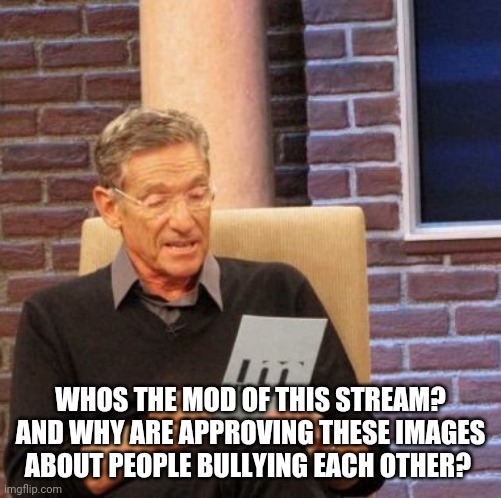 Maury Lie Detector | WHOS THE MOD OF THIS STREAM? AND WHY ARE APPROVING THESE IMAGES ABOUT PEOPLE BULLYING EACH OTHER? | image tagged in memes,maury lie detector | made w/ Imgflip meme maker